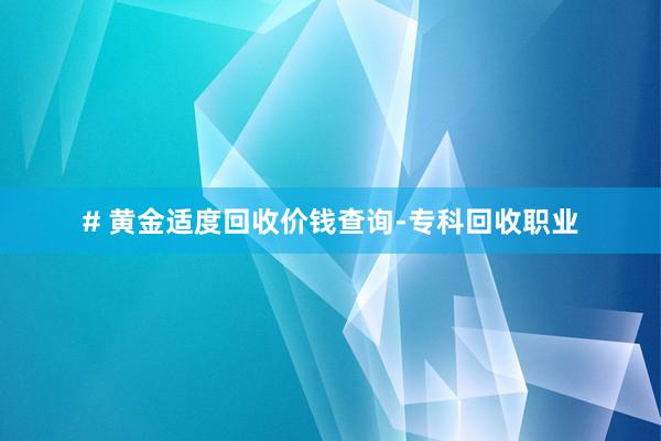 # 黄金适度回收价钱查询-专科回收职业