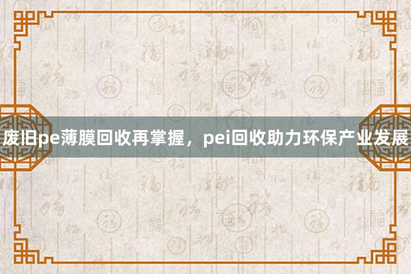 废旧pe薄膜回收再掌握，pei回收助力环保产业发展