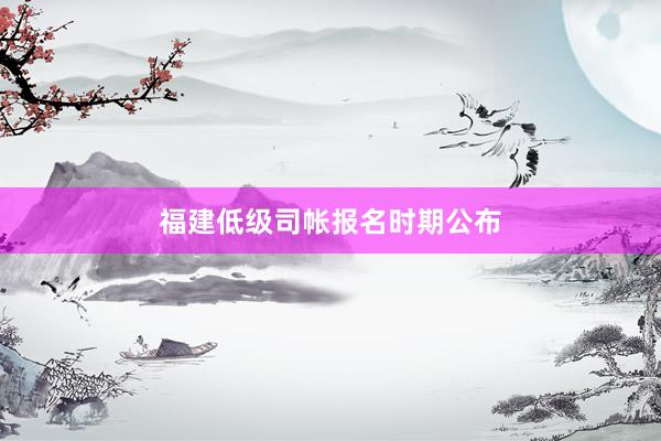 福建低级司帐报名时期公布