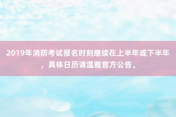 2019年消防考试报名时刻继续在上半年或下半年，具体日历请温雅官方公告。