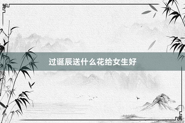 过诞辰送什么花给女生好