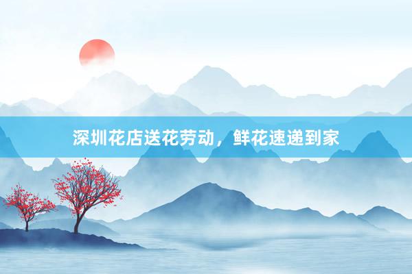 深圳花店送花劳动，鲜花速递到家