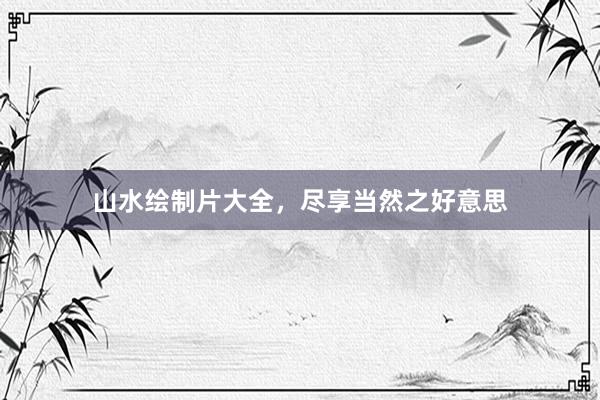 山水绘制片大全，尽享当然之好意思