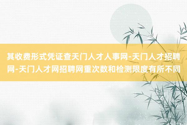 其收费形式凭证查天门人才人事网-天门人才招聘网-天门人才网招聘网重次数和检测限度有所不同
