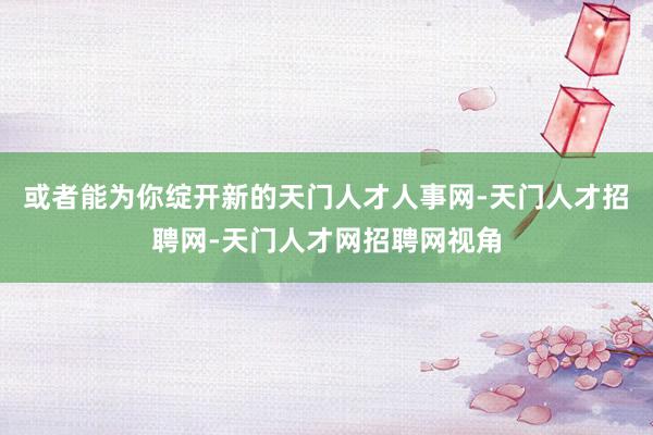 或者能为你绽开新的天门人才人事网-天门人才招聘网-天门人才网招聘网视角