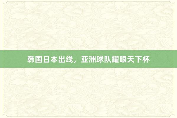韩国日本出线,亚洲球队耀眼天下杯